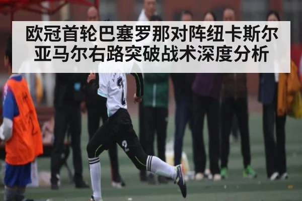欧冠首轮巴塞罗那对阵纽卡斯尔 亚马尔右路突破战术深度分析