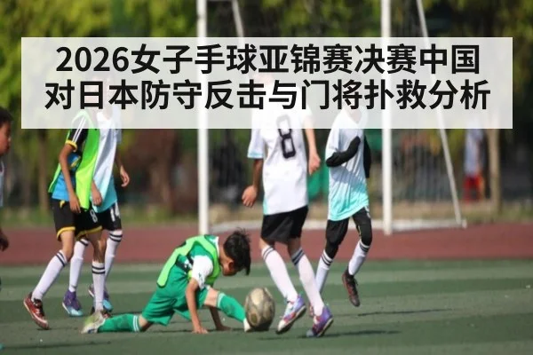 2026女子手球亚锦赛决赛中国对日本防守反击与门将扑救分析