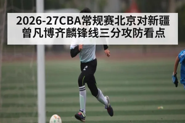 2026-27CBA常规赛北京对新疆曾凡博齐麟锋线三分攻防看点 - wellbet